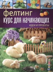 Фелтинг. Курс для начинающих. Идеи и проекты