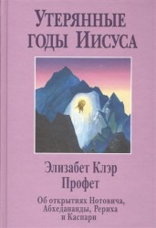 Утерянные годы Иисуса. Об открытиях Нотовича, Абхаданадры, Рериха и Каспари, документально подтверждающих семнадцатилетнее странствие Иисуса по Востоку